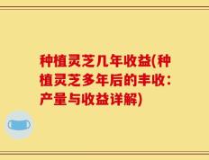 种植灵芝几年收益(种植灵芝多年后的丰收：产量与收益详解)