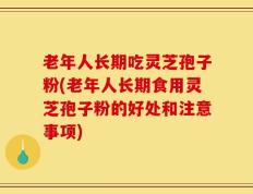 老年人长期吃灵芝孢子粉(老年人长期食用灵芝孢子粉的好处和注意事项)