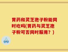 胃药和灵芝孢子粉能同时吃吗(胃药与灵芝孢子粉可否同时服用？)