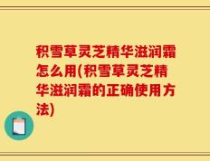 积雪草灵芝精华滋润霜怎么用(积雪草灵芝精华滋润霜的正确使用方法)