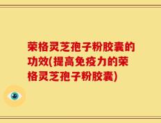 荣格灵芝孢子粉胶囊的功效(提高免疫力的荣格灵芝孢子粉胶囊)