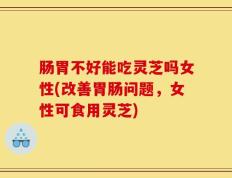 肠胃不好能吃灵芝吗女性(改善胃肠问题，女性可食用灵芝)