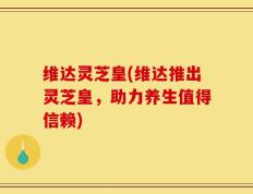 维达灵芝皇(维达推出灵芝皇，助力养生值得信赖)