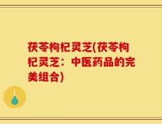 茯苓枸杞灵芝(茯苓枸杞灵芝：中医药品的完美组合)