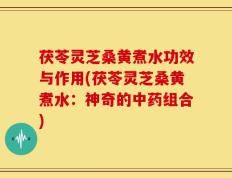 茯苓灵芝桑黄煮水功效与作用(茯苓灵芝桑黄煮水：神奇的中药组合)