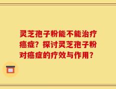 灵芝孢子粉能不能治疗癌症？探讨灵芝孢子粉对癌症的疗效与作用？