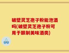 破壁灵芝孢子粉能泡酒吗(破壁灵芝孢子粉可用于酿制美味酒类)