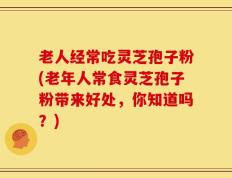 老人经常吃灵芝孢子粉(老年人常食灵芝孢子粉带来好处，你知道吗？)