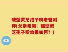 破壁灵芝孢子粉老爸测评(父亲亲测：破壁灵芝孢子粉效果如何？)