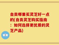 自贡哪里买灵芝好一点的(自贡灵芝购买指南：如何选择更优质的灵芝产品)