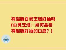 祥瑞版白灵芝烟好抽吗(白灵芝烟：如何品尝祥瑞版好抽的口感？)