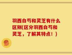 羽西白芍和灵芝有什么区别(区分羽西白芍和灵芝，了解其特点！)