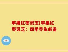 苹果红枣灵芝(苹果红枣灵芝：四季养生必备