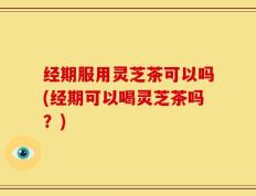 经期服用灵芝茶可以吗(经期可以喝灵芝茶吗？)