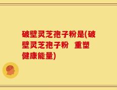 破壁灵芝孢子粉是(破壁灵芝孢子粉  重塑健康能量)