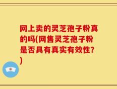 网上卖的灵芝孢子粉真的吗(网售灵芝孢子粉是否具有真实有效性？)