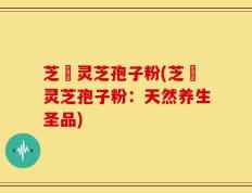 芝蒄灵芝孢子粉(芝蒄灵芝孢子粉：天然养生圣品)
