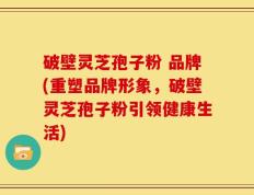 破壁灵芝孢子粉 品牌(重塑品牌形象，破壁灵芝孢子粉引领健康生活)