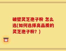 破壁灵芝孢子粉 怎么选(如何选择高品质的灵芝孢子粉？)