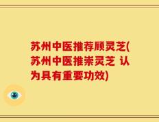 苏州中医推荐顾灵芝(苏州中医推崇灵芝 认为具有重要功效)