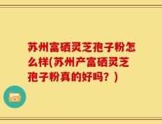 苏州富硒灵芝孢子粉怎么样(苏州产富硒灵芝孢子粉真的好吗？)