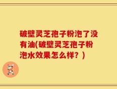 破壁灵芝孢子粉泡了没有油(破壁灵芝孢子粉泡水效果怎么样？)