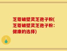 芝蔻破壁灵芝孢子粉(芝蔻破壁灵芝孢子粉：健康的选择)