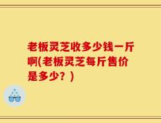 老板灵芝收多少钱一斤啊(老板灵芝每斤售价是多少？)