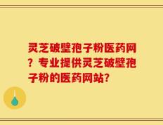 灵芝破壁孢子粉医药网？专业提供灵芝破壁孢子粉的医药网站？