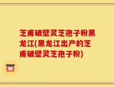 芝甫破壁灵芝孢子粉黑龙江(黑龙江出产的芝甫破壁灵芝孢子粉)