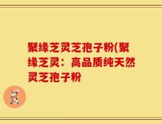 聚缘芝灵芝孢子粉(聚缘芝灵：高品质纯天然灵芝孢子粉