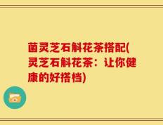 菌灵芝石斛花茶搭配(灵芝石斛花茶：让你健康的好搭档)