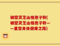 破壁灵芝山楂孢子粉(破壁灵芝山楂孢子粉——重塑身体健康之路)