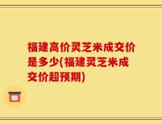 福建高价灵芝米成交价是多少(福建灵芝米成交价超预期)