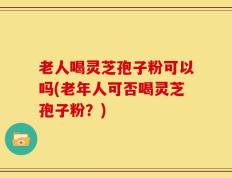 老人喝灵芝孢子粉可以吗(老年人可否喝灵芝孢子粉？)