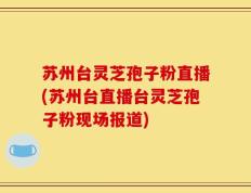 苏州台灵芝孢子粉直播(苏州台直播台灵芝孢子粉现场报道)