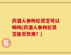 药酒人参枸杞灵芝可以喝吗(药酒人参枸杞灵芝能否饮用？)