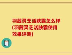 羽茜灵芝活肤霜怎么样(羽茜灵芝活肤霜使用效果评测)