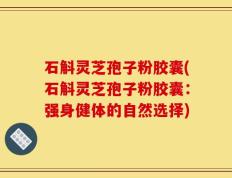 石斛灵芝孢子粉胶囊(石斛灵芝孢子粉胶囊：强身健体的自然选择)