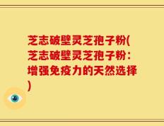 芝志破壁灵芝孢子粉(芝志破壁灵芝孢子粉：增强免疫力的天然选择)