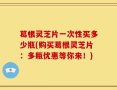 葛根灵芝片一次性买多少瓶(购买葛根灵芝片：多瓶优惠等你来！)