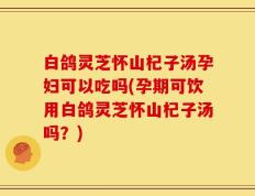 白鸽灵芝怀山杞子汤孕妇可以吃吗(孕期可饮用白鸽灵芝怀山杞子汤吗？)