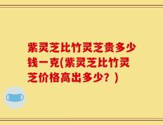 紫灵芝比竹灵芝贵多少钱一克(紫灵芝比竹灵芝价格高出多少？)