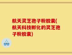 航天灵芝孢子粉胶囊(航天科技孵化的灵芝孢子粉胶囊)