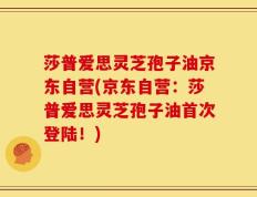 莎普爱思灵芝孢子油京东自营(京东自营：莎普爱思灵芝孢子油首次登陆！)