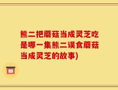 熊二把蘑菇当成灵芝吃是哪一集熊二误食蘑菇当成灵芝的故事)