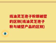 线油灵芝孢子粉跟破壁的区别(线油灵芝孢子粉与破壁产品的区别)