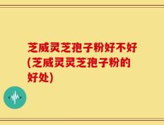 芝威灵芝孢子粉好不好(芝威灵灵芝孢子粉的好处)