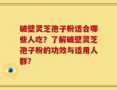 破壁灵芝孢子粉适合哪些人吃？了解破壁灵芝孢子粉的功效与适用人群？