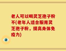老人可以喝灵芝孢子粉不(老年人适合服用灵芝孢子粉，提高身体免疫力)